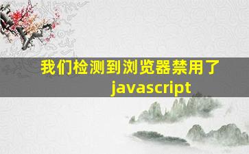 我们检测到浏览器禁用了 javascript